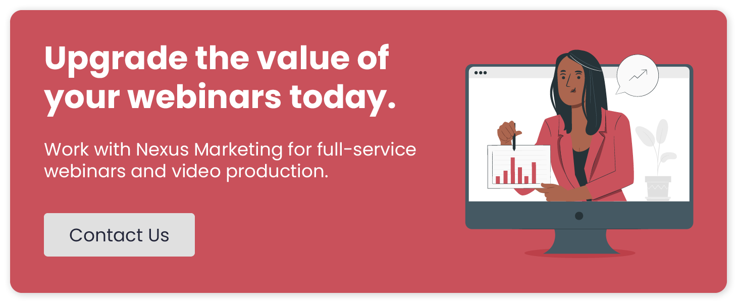 Upgrade the value of your webinars today. Work with Nexus Marketing for full-service webinars and video production. Click to contact us.
