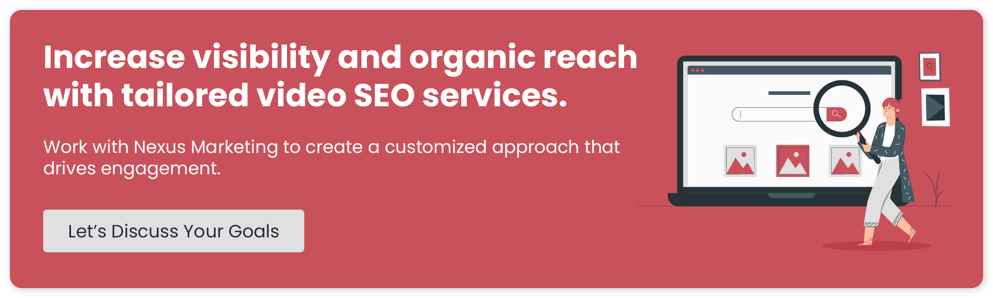 Increase visibility and organic reach with targeted video SEO services. Work with Nexus Marketing to create a customized approach that drives engagement. Let’s Discuss Your Goals. 